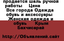 продается шаль ручной работы  › Цена ­ 1 300 - Все города Одежда, обувь и аксессуары » Женская одежда и обувь   . Крым,Бахчисарай